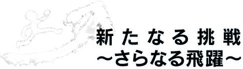 新たなる挑戦〜さらなる飛躍〜